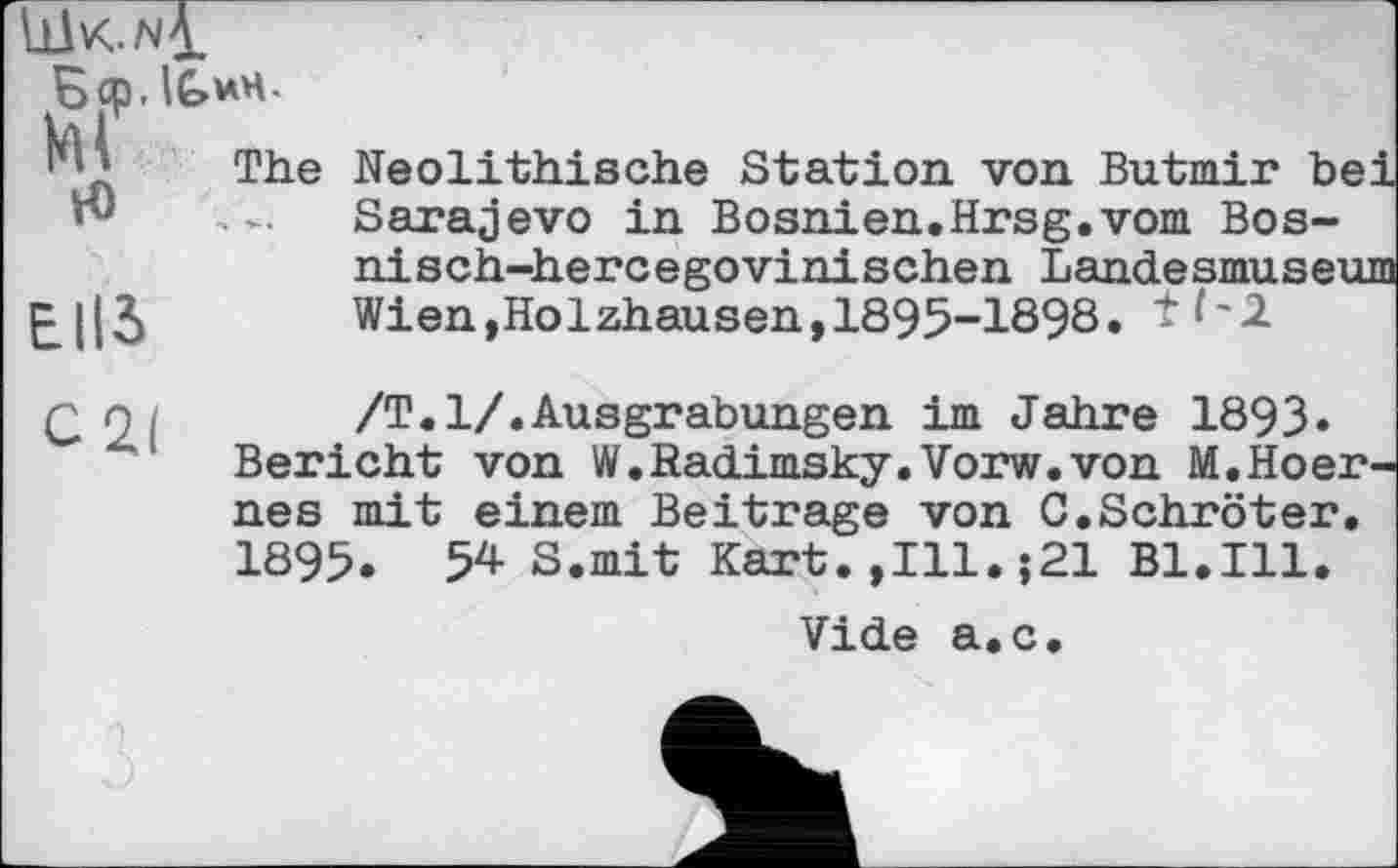 ﻿LüK.wj.
ЕІІЗ
Ecp.lG^H-м
H)
The Neolithische Station von Butmir bei Sarajevo in Bosnien.Hrsg.vom Bos-nisch-hercegovinischen Landesmuseum Wien,Holzhausen,1895-1898. tf'i
q 9 ,	/Т.1/.Ausgrabungen im Jahre 1893»
Bericht von W.Sadimsky.Vorw.von M.Hoer-nes mit einem Beitrage von 0.Schroter. 1895. 54- S.mit Kart.,111.;21 Bl.Ill.
Vide а.с.